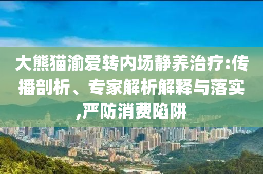 大熊貓渝愛轉(zhuǎn)內(nèi)場(chǎng)靜養(yǎng)治療:傳播剖析、專家解析解釋與落實(shí),嚴(yán)防消費(fèi)陷阱