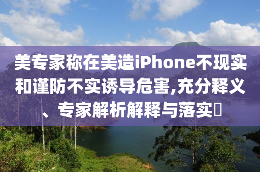 美專家稱在美造iPhone不現(xiàn)實(shí)和謹(jǐn)防不實(shí)誘導(dǎo)危害,充分釋義、專家解析解釋與落實(shí)?