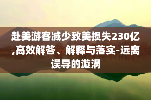 赴美游客減少致美損失230億,高效解答、解釋與落實(shí)-遠(yuǎn)離誤導(dǎo)的漩渦