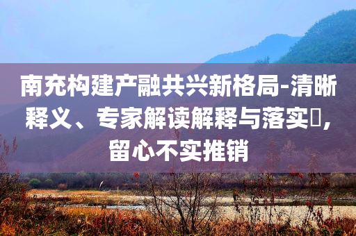 南充構(gòu)建產(chǎn)融共興新格局-清晰釋義、專家解讀解釋與落實(shí)?,留心不實(shí)推銷