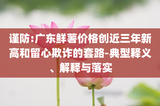 謹(jǐn)防:廣東鮮薯價(jià)格創(chuàng)近三年新高和留心欺詐的套路-典型釋義、解釋與落實(shí)