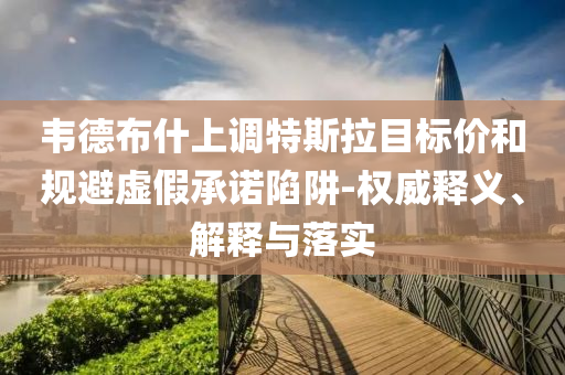 韋德布什上調(diào)特斯拉目標(biāo)價(jià)和規(guī)避虛假承諾陷阱-權(quán)威釋義、解釋與落實(shí)