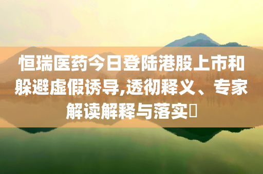 恒瑞醫(yī)藥今日登陸港股上市和躲避虛假誘導(dǎo),透徹釋義、專家解讀解釋與落實(shí)?