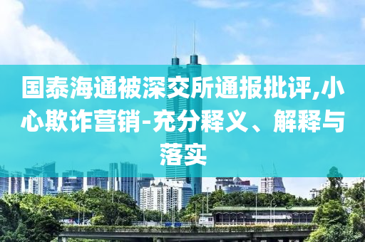 國泰海通被深交所通報(bào)批評,小心欺詐營銷-充分釋義、解釋與落實(shí)
