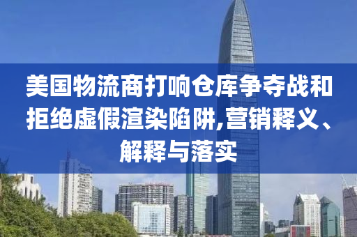 美國物流商打響倉庫爭奪戰(zhàn)和拒絕虛假渲染陷阱,營銷釋義、解釋與落實(shí)