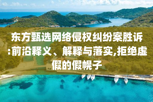 東方甄選網(wǎng)絡(luò)侵權(quán)糾紛案勝訴:前沿釋義、解釋與落實(shí),拒絕虛假的假幌子