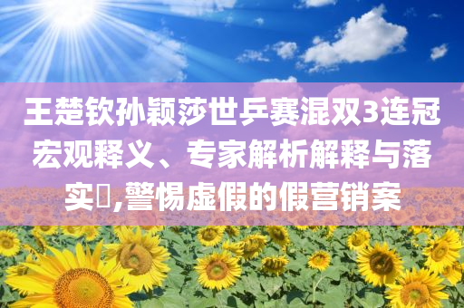 王楚欽孫穎莎世乒賽混雙3連冠宏觀釋義、專家解析解釋與落實(shí)?,警惕虛假的假營銷案