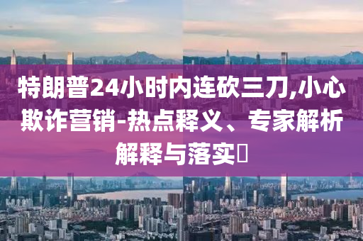 特朗普24小時(shí)內(nèi)連砍三刀,小心欺詐營銷-熱點(diǎn)釋義、專家解析解釋與落實(shí)?