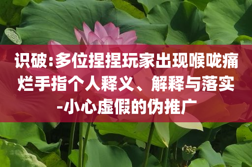 識(shí)破:多位捏捏玩家出現(xiàn)喉嚨痛爛手指個(gè)人釋義、解釋與落實(shí)-小心虛假的偽推廣