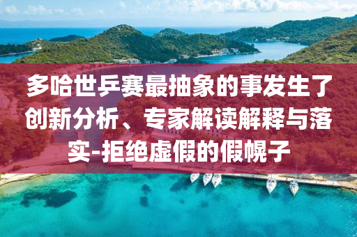 多哈世乒賽最抽象的事發(fā)生了創(chuàng)新分析、專家解讀解釋與落實(shí)-拒絕虛假的假幌子