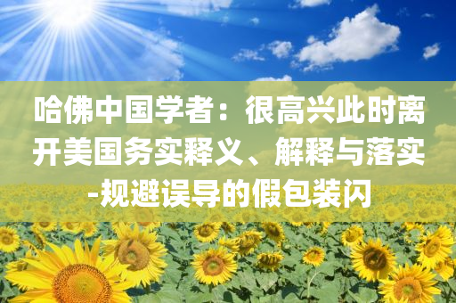 哈佛中國學(xué)者：很高興此時離開美國務(wù)實釋義、解釋與落實-規(guī)避誤導(dǎo)的假包裝閃
