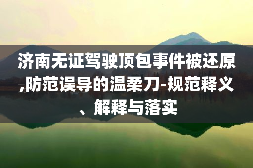 濟南無證駕駛頂包事件被還原,防范誤導的溫柔刀-規(guī)范釋義、解釋與落實
