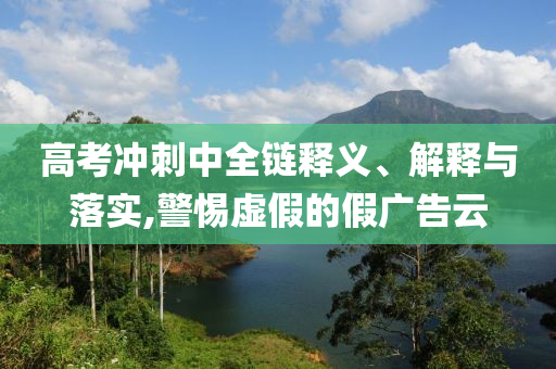 高考沖刺中全鏈釋義、解釋與落實,警惕虛假的假廣告云