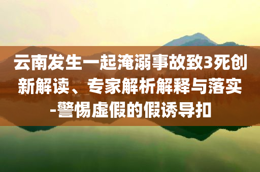 云南發(fā)生一起淹溺事故致3死創(chuàng)新解讀、專家解析解釋與落實(shí)-警惕虛假的假誘導(dǎo)扣