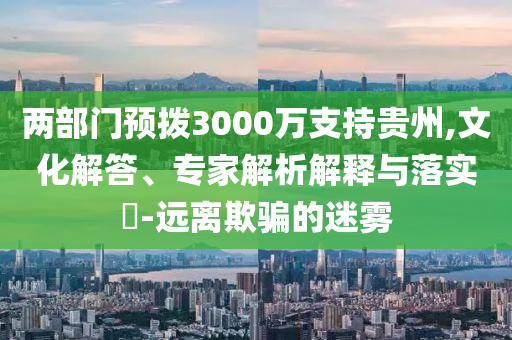 兩部門預(yù)撥3000萬支持貴州,文化解答、專家解析解釋與落實(shí)?-遠(yuǎn)離欺騙的迷霧