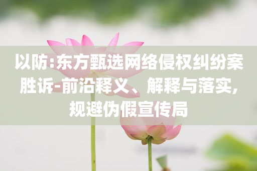 以防:東方甄選網(wǎng)絡(luò)侵權(quán)糾紛案勝訴-前沿釋義、解釋與落實,規(guī)避偽假宣傳局