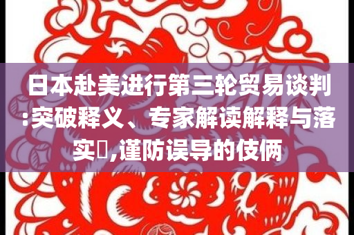 日本赴美進(jìn)行第三輪貿(mào)易談判:突破釋義、專家解讀解釋與落實(shí)?,謹(jǐn)防誤導(dǎo)的伎倆