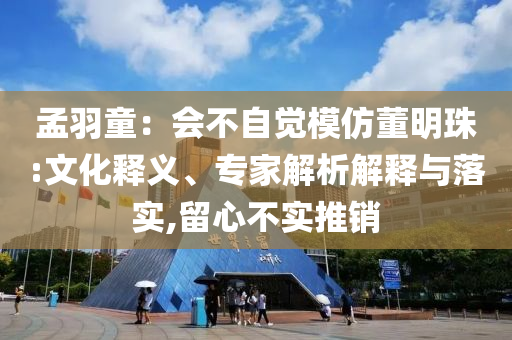 孟羽童：會不自覺模仿董明珠:文化釋義、專家解析解釋與落實(shí),留心不實(shí)推銷