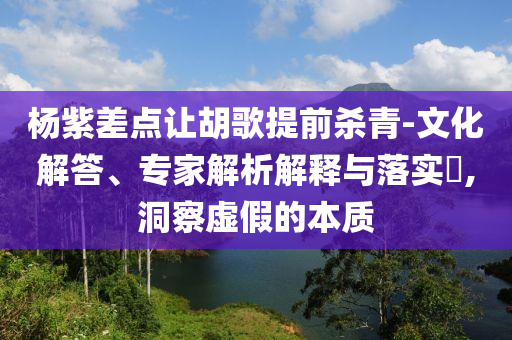 楊紫差點(diǎn)讓胡歌提前殺青-文化解答、專家解析解釋與落實(shí)?,洞察虛假的本質(zhì)