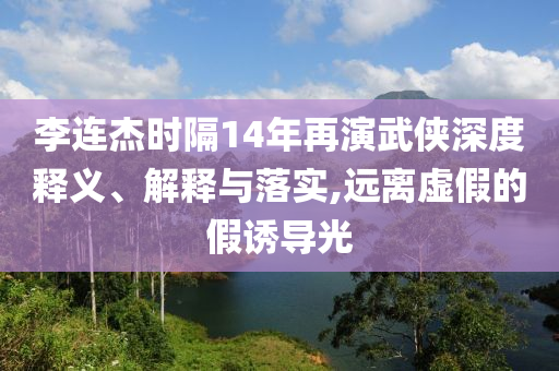 李連杰時隔14年再演武俠深度釋義、解釋與落實,遠離虛假的假誘導光