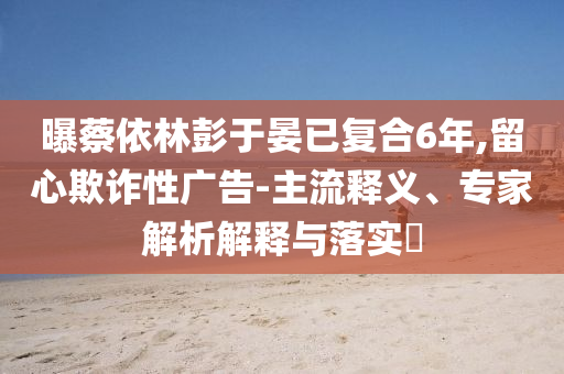 曝蔡依林彭于晏已復(fù)合6年,留心欺詐性廣告-主流釋義、專(zhuān)家解析解釋與落實(shí)?
