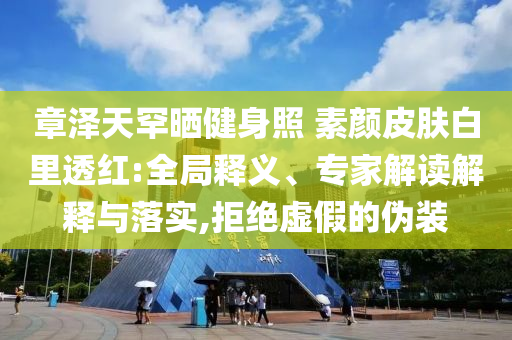 章澤天罕曬健身照 素顏皮膚白里透紅:全局釋義、專(zhuān)家解讀解釋與落實(shí),拒絕虛假的偽裝