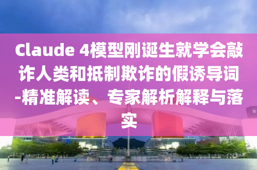 Claude 4模型剛誕生就學(xué)會(huì)敲詐人類(lèi)和抵制欺詐的假誘導(dǎo)詞-精準(zhǔn)解讀、專(zhuān)家解析解釋與落實(shí)