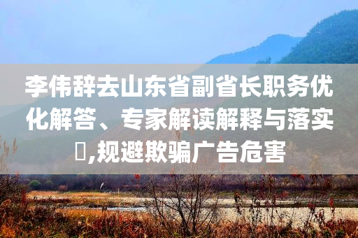 李偉辭去山東省副省長職務(wù)優(yōu)化解答、專家解讀解釋與落實(shí)?,規(guī)避欺騙廣告危害