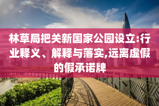 林草局把關(guān)新國家公園設(shè)立:行業(yè)釋義、解釋與落實(shí),遠(yuǎn)離虛假的假承諾牌