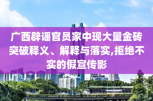 廣西辟謠官員家中現(xiàn)大量金磚突破釋義、解釋與落實(shí),拒絕不實(shí)的假宣傳影