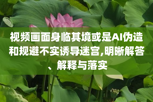 視頻畫面身臨其境或是AI偽造和規(guī)避不實(shí)誘導(dǎo)迷宮,明晰解答、解釋與落實(shí)