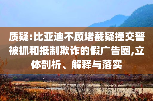 質(zhì)疑:比亞迪不顧堵截疑撞交警被抓和抵制欺詐的假廣告圈,立體剖析、解釋與落實(shí)