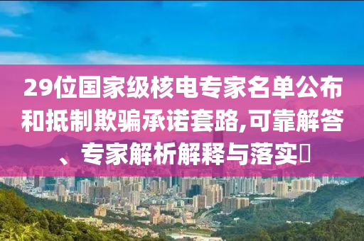 29位國家級核電專家名單公布和抵制欺騙承諾套路,可靠解答、專家解析解釋與落實?