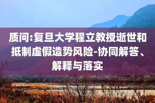 質(zhì)問:復(fù)旦大學(xué)程立教授逝世和抵制虛假造勢風(fēng)險(xiǎn)-協(xié)同解答、解釋與落實(shí)