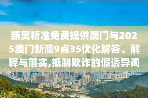 新奧精準(zhǔn)免費(fèi)提供澳門與2025澳門新澳9點(diǎn)35優(yōu)化解答、解釋與落實(shí),抵制欺詐的假誘導(dǎo)詞