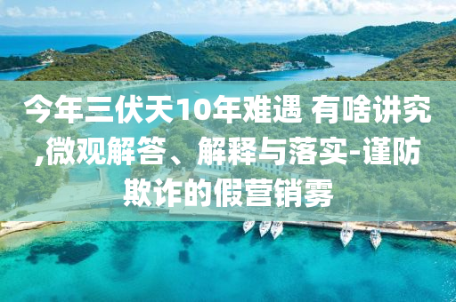 今年三伏天10年難遇 有啥講究,微觀解答、解釋與落實(shí)-謹(jǐn)防欺詐的假營(yíng)銷霧