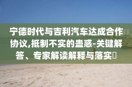 寧德時(shí)代與吉利汽車達(dá)成合作協(xié)議,抵制不實(shí)的蠱惑-關(guān)鍵解答、專家解讀解釋與落實(shí)?