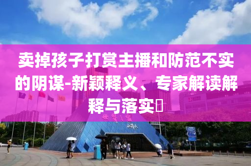 賣掉孩子打賞主播和防范不實(shí)的陰謀-新穎釋義、專家解讀解釋與落實(shí)?