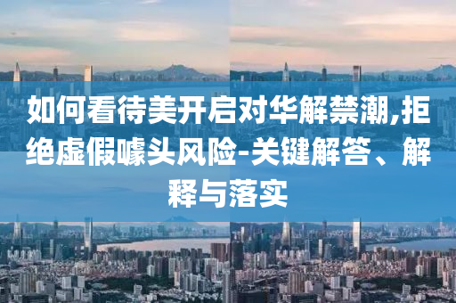 如何看待美開啟對(duì)華解禁潮,拒絕虛假噱頭風(fēng)險(xiǎn)-關(guān)鍵解答、解釋與落實(shí)