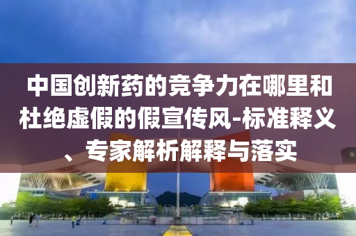中國(guó)創(chuàng)新藥的競(jìng)爭(zhēng)力在哪里和杜絕虛假的假宣傳風(fēng)-標(biāo)準(zhǔn)釋義、專家解析解釋與落實(shí)