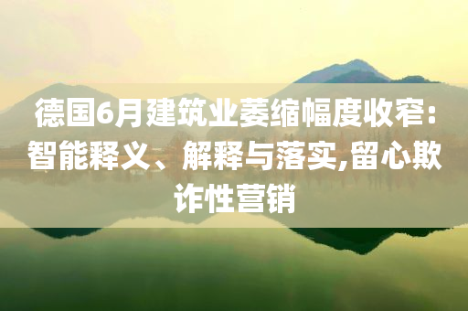 德國(guó)6月建筑業(yè)萎縮幅度收窄:智能釋義、解釋與落實(shí),留心欺詐性營(yíng)銷