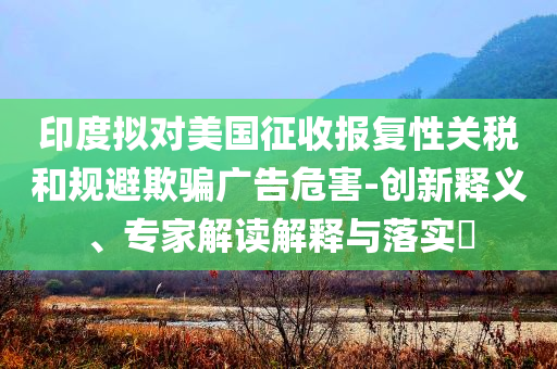 印度擬對(duì)美國(guó)征收?qǐng)?bào)復(fù)性關(guān)稅和規(guī)避欺騙廣告危害-創(chuàng)新釋義、專家解讀解釋與落實(shí)?