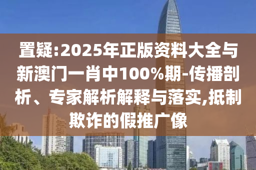 置疑:2025年正版資料大全與新澳門一肖中100%期-傳播剖析、專家解析解釋與落實(shí),抵制欺詐的假推廣像
