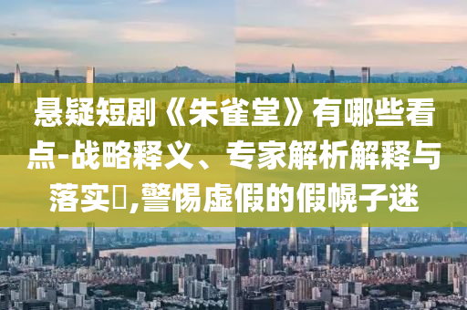 懸疑短劇《朱雀堂》有哪些看點(diǎn)-戰(zhàn)略釋義、專家解析解釋與落實(shí)?,警惕虛假的假幌子迷