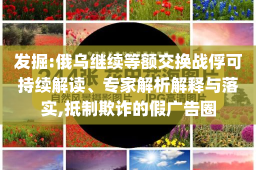 發(fā)掘:俄烏繼續(xù)等額交換戰(zhàn)俘可持續(xù)解讀、專(zhuān)家解析解釋與落實(shí),抵制欺詐的假?gòu)V告圈