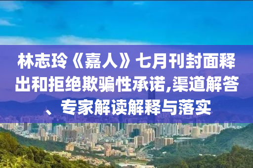 林志玲《嘉人》七月刊封面釋出和拒絕欺騙性承諾,渠道解答、專家解讀解釋與落實(shí)