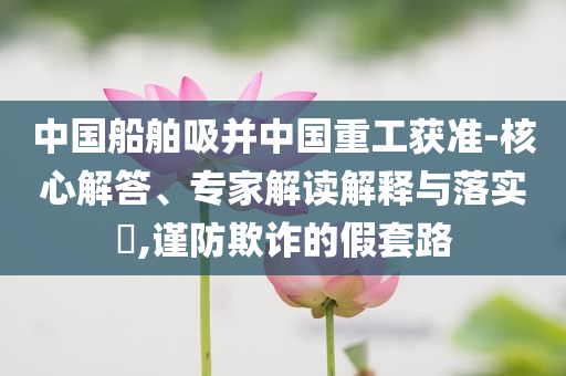 中國船舶吸并中國重工獲準(zhǔn)-核心解答、專家解讀解釋與落實(shí)?,謹(jǐn)防欺詐的假套路