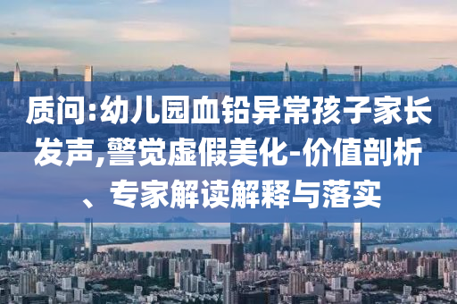 質(zhì)問:幼兒園血鉛異常孩子家長發(fā)聲,警覺虛假美化-價(jià)值剖析、專家解讀解釋與落實(shí)