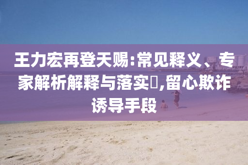 王力宏再登天賜:常見釋義、專家解析解釋與落實(shí)?,留心欺詐誘導(dǎo)手段