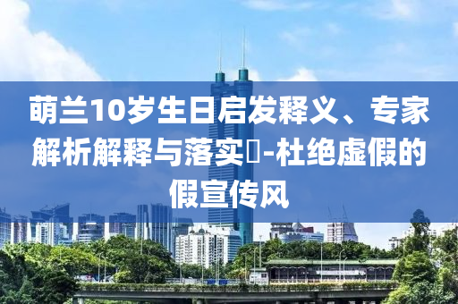 萌蘭10歲生日啟發(fā)釋義、專家解析解釋與落實(shí)?-杜絕虛假的假宣傳風(fēng)